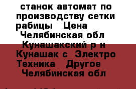 станок автомат по производству сетки рабицы › Цена ­ 200 - Челябинская обл., Кунашакский р-н, Кунашак с. Электро-Техника » Другое   . Челябинская обл.